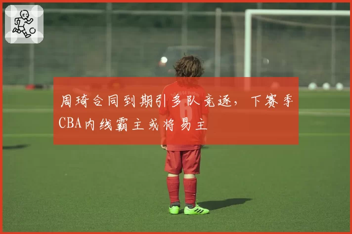 周琦合同到期引多队竞逐,下赛季CBA内线霸主或将易主