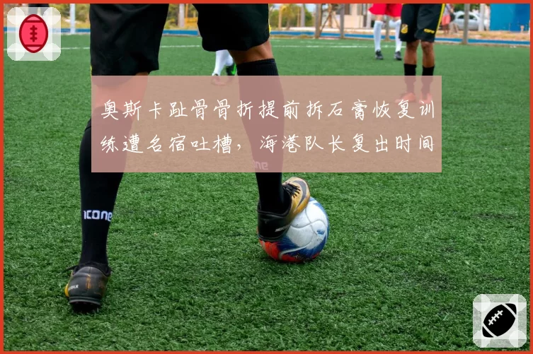 奥斯卡趾骨骨折提前拆石膏恢复训练遭名宿吐槽，海港队长复出时间表再度变得扑朔迷离