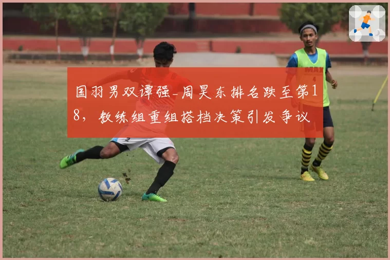 国羽男双谭强_周昊东排名跌至第18，教练组重组搭档决策引发争议