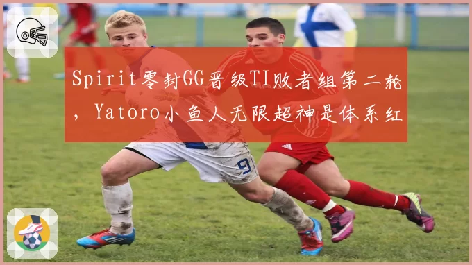 Spirit零封GG晋级TI败者组第二轮,Yatoro小鱼人无限超神是体系红利还是个人实力?