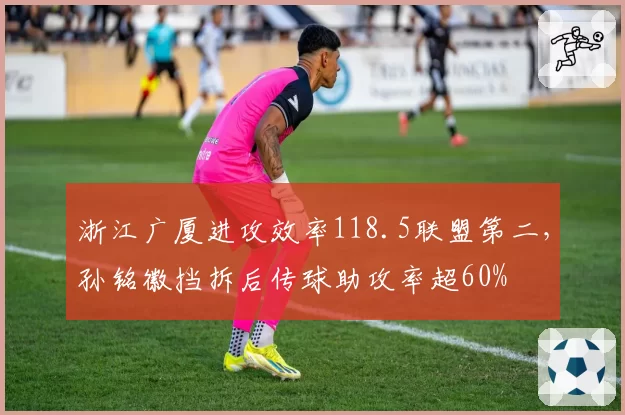 浙江广厦进攻效率118.5联盟第二，孙铭徽挡拆后传球助攻率超60%