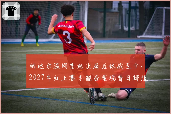 纳达尔温网首轮出局后休战至今，2027年红土赛季能否重现昔日辉煌？