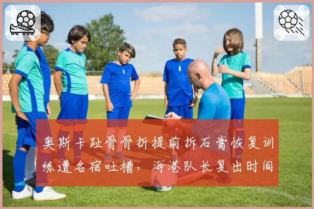 奥斯卡趾骨骨折提前拆石膏恢复训练遭名宿吐槽,海港队长复出时间表再度变得扑朔迷离