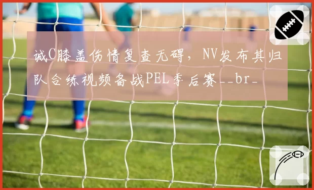 诚C膝盖伤情复查无碍，NV发布其归队合练视频备战PEL季后赛__br_