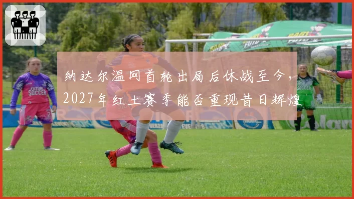 纳达尔温网首轮出局后休战至今,2027年红土赛季能否重现昔日辉煌?