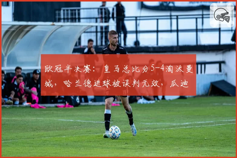 欧冠半决赛：皇马总比分5-4淘汰曼城，哈兰德进球被误判无效，瓜迪奥拉痛斥主裁