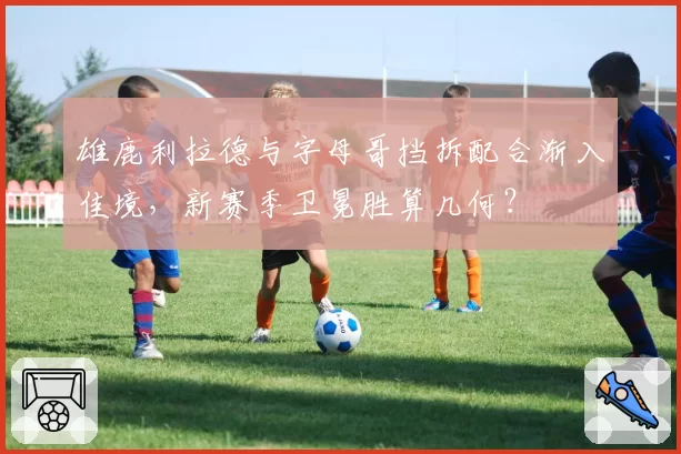 雄鹿利拉德与字母哥挡拆配合渐入佳境，新赛季卫冕胜算几何？