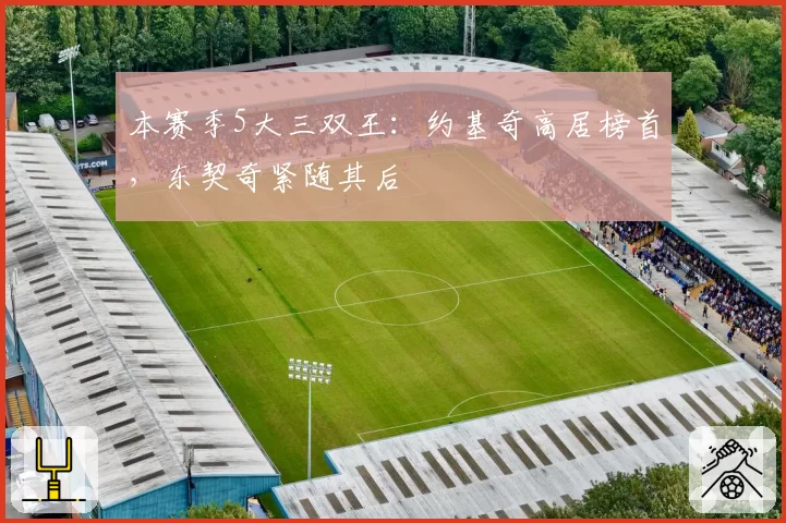 本赛季5大三双王：约基奇高居榜首，东契奇紧随其后