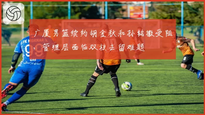 广厦男篮续约胡金秋和孙铭徽受阻，管理层面临双核去留难题