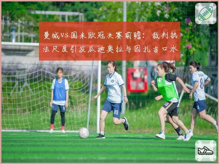 曼城vs国米欧冠决赛前瞻：裁判执法尺度引发瓜迪奥拉与因扎吉口水战