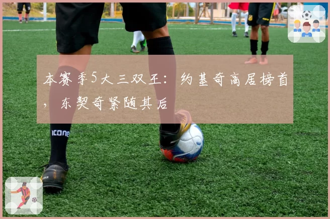 本赛季5大三双王：约基奇高居榜首，东契奇紧随其后