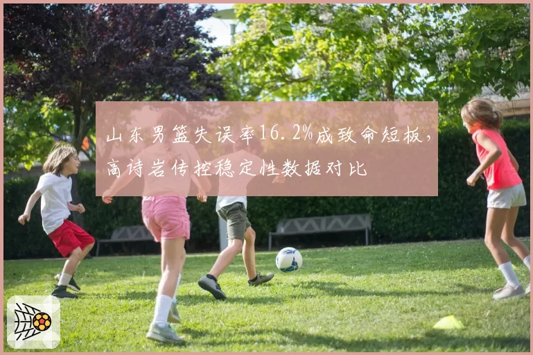 山东男篮失误率16.2%成致命短板，高诗岩传控稳定性数据对比