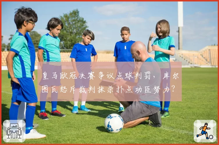皇马欧冠决赛争议点球判罚，库尔图瓦怒斥裁判抹杀扑点功臣努力？