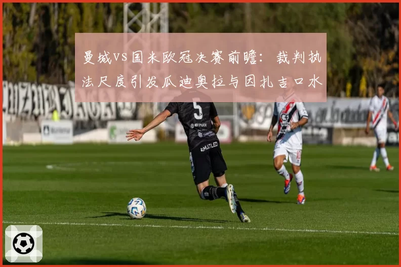 曼城vs国米欧冠决赛前瞻：裁判执法尺度引发瓜迪奥拉与因扎吉口水战