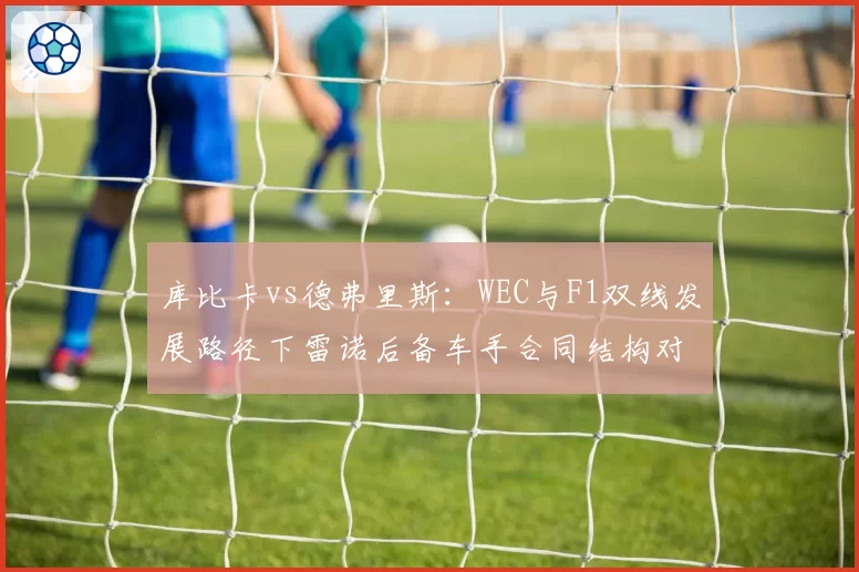 库比卡vs德弗里斯:WEC与F1双线发展路径下雷诺后备车手合同结构对比