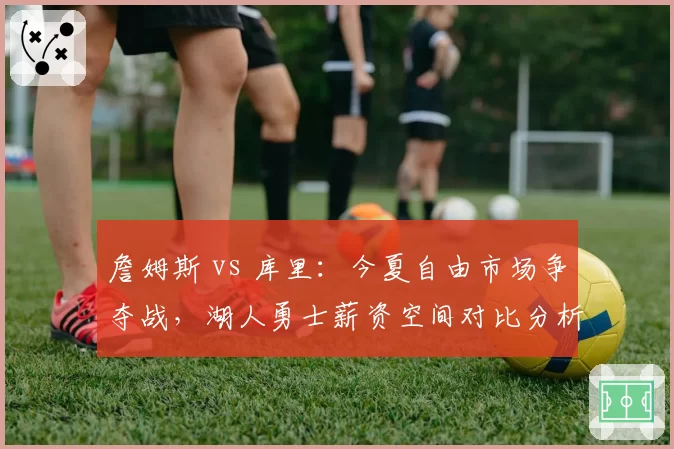 詹姆斯 vs 库里：今夏自由市场争夺战，湖人勇士薪资空间对比分析