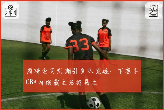 周琦合同到期引多队竞逐，下赛季CBA内线霸主或将易主