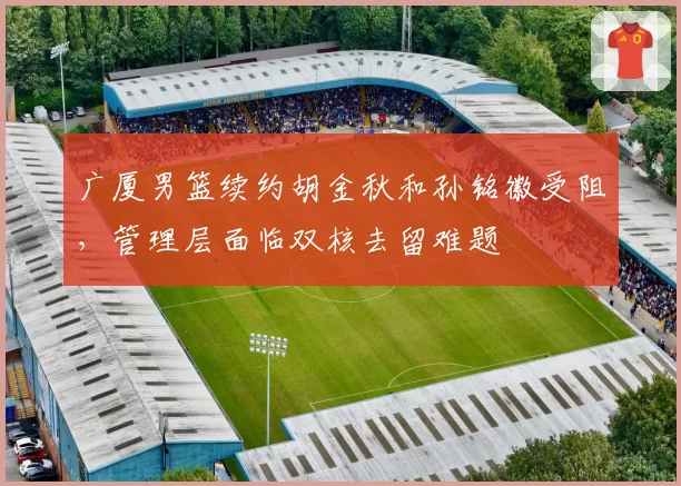 广厦男篮续约胡金秋和孙铭徽受阻，管理层面临双核去留难题