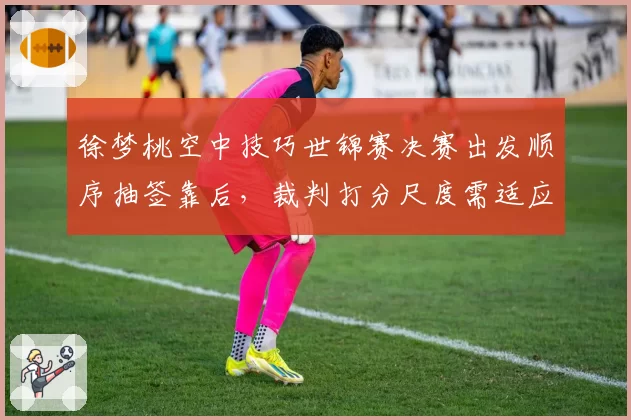 徐梦桃空中技巧世锦赛决赛出发顺序抽签靠后，裁判打分尺度需适应