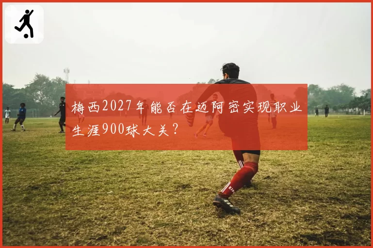 梅西2027年能否在迈阿密实现职业生涯900球大关？