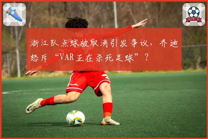 浙江队点球被取消引发争议，乔迪怒斥“VAR正在杀死足球”？