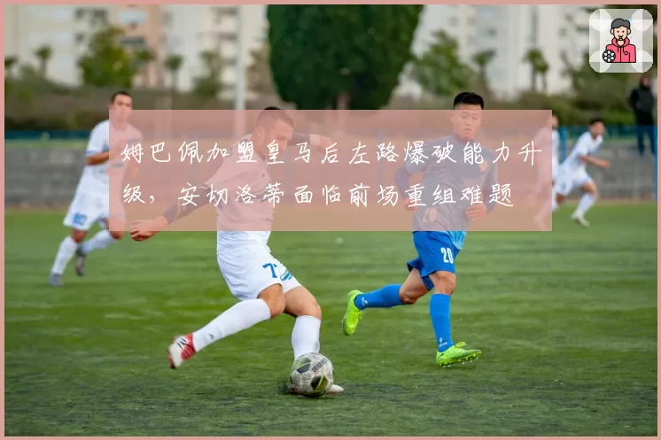 姆巴佩加盟皇马后左路爆破能力升级，安切洛蒂面临前场重组难题