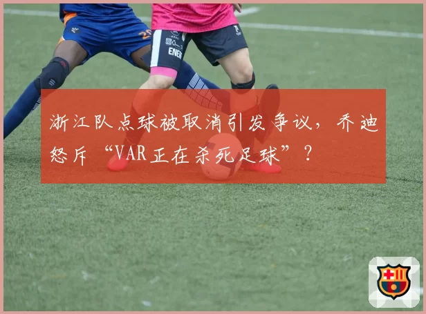 浙江队点球被取消引发争议，乔迪怒斥“VAR正在杀死足球”？