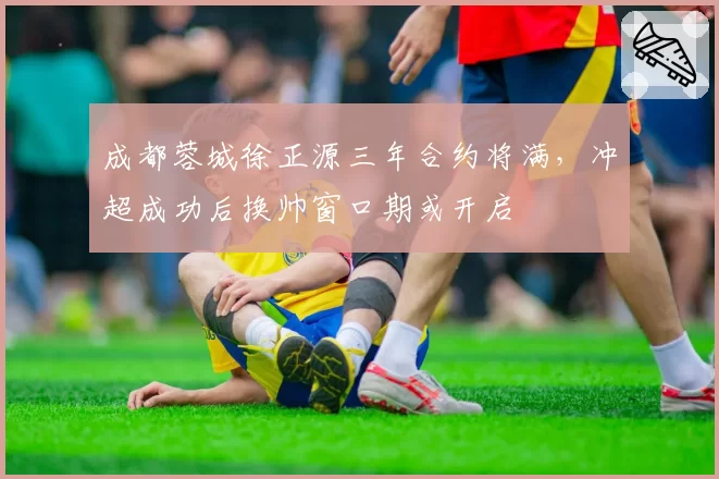 成都蓉城徐正源三年合约将满，冲超成功后换帅窗口期或开启