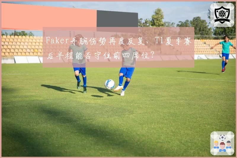 Faker手腕伤势再度反复，T1夏季赛后半程能否守住前四席位？