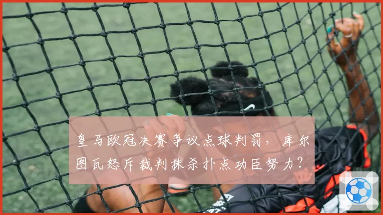 皇马欧冠决赛争议点球判罚，库尔图瓦怒斥裁判抹杀扑点功臣努力？