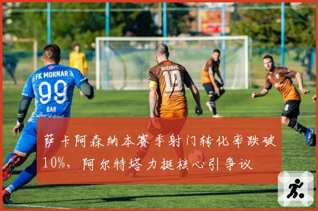 萨卡阿森纳本赛季射门转化率跌破10%，阿尔特塔力挺核心引争议