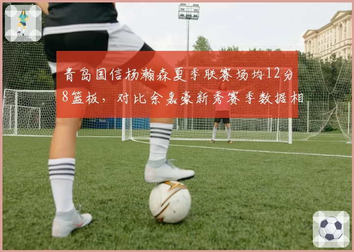 青岛国信杨瀚森夏季联赛场均12分8篮板，对比余嘉豪新秀赛季数据相似