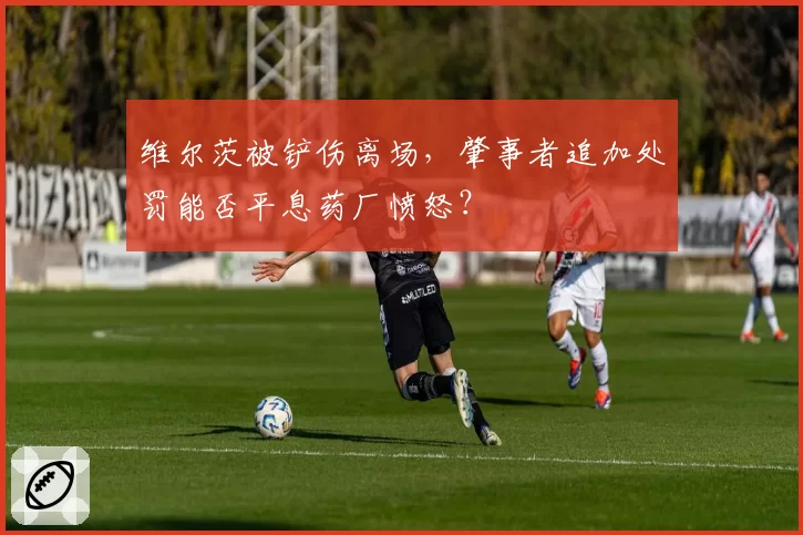 维尔茨被铲伤离场，肇事者追加处罚能否平息药厂愤怒？