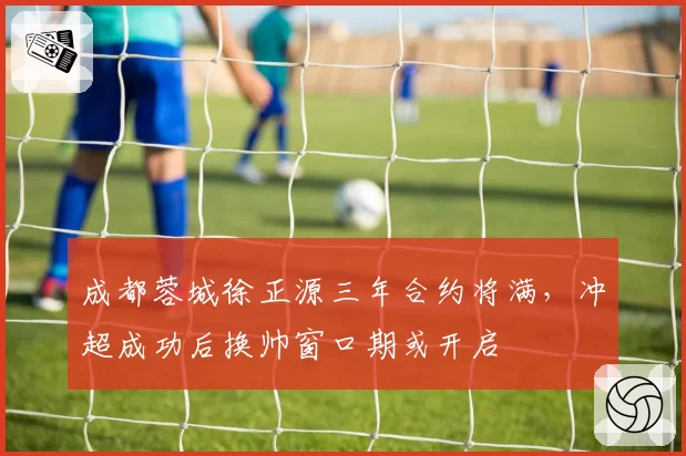 成都蓉城徐正源三年合约将满，冲超成功后换帅窗口期或开启